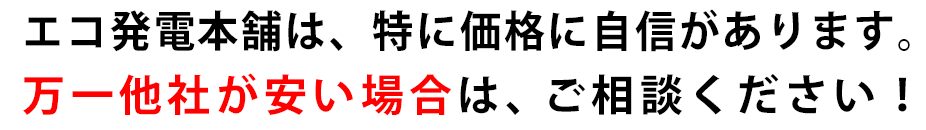 エコ発電本舗は、価格に自信があります。万が一他社の方が安かったらさらにお値引きのご相談も承ります。